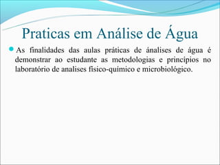 Praticas em Análise de Água
As finalidades das aulas práticas de ánalises de água é
 demonstrar ao estudante as metodologias e princípios no
 laboratório de analises físico-químico e microbiológico.
 