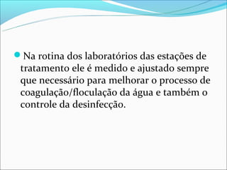 Na rotina dos laboratórios das estações de
 tratamento ele é medido e ajustado sempre
 que necessário para melhorar o processo de
 coagulação/floculação da água e também o
 controle da desinfecção.
 