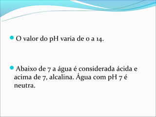 O valor do pH varia de 0 a 14.



Abaixo de 7 a água é considerada ácida e
 acima de 7, alcalina. Água com pH 7 é
 neutra.
 