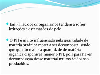 Em PH ácidos os organismos tendem a sofrer
 irritações e escamações de pele.

O PH é muito influenciado pela quantidade de
 matéria orgânica morta a ser decomposta, sendo
 que quanto maior a quantidade de matéria
 orgânica disponível, menor o PH, pois para haver
 decomposição desse material muitos ácidos são
 produzidos.
 
