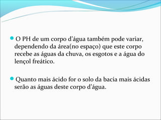 O PH de um corpo d’água também pode variar,
 dependendo da área(no espaço) que este corpo
 recebe as águas da chuva, os esgotos e a água do
 lençol freático.

Quanto mais ácido for o solo da bacia mais ácidas
 serão as águas deste corpo d’água.
 
