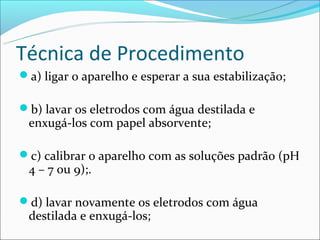 Técnica de Procedimento
a) ligar o aparelho e esperar a sua estabilização;

b) lavar os eletrodos com água destilada e
 enxugá-los com papel absorvente;

c) calibrar o aparelho com as soluções padrão (pH
 4 – 7 ou 9);.

d) lavar novamente os eletrodos com água
 destilada e enxugá-los;
 