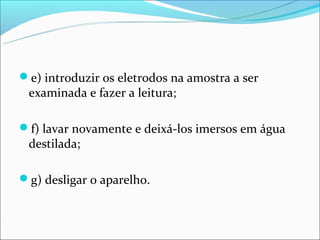 e) introduzir os eletrodos na amostra a ser
 examinada e fazer a leitura;

f) lavar novamente e deixá-los imersos em água
 destilada;

g) desligar o aparelho.
 