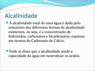 Alcalinidade
A alcalinidade total de uma água é dada pelo
 somatório das diferentes formas de alcalinidade
 existentes, ou seja, é a concentração de
 hidróxidos, carbonatos e bicarbonatos, expressa
 em termos de Carbonato de Cálcio.

Pode se dizer que a alcalinidade mede a
 capacidade da água em neutralizar os ácidos.
 