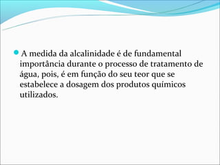 A medida da alcalinidade é de fundamental
 importância durante o processo de tratamento de
 água, pois, é em função do seu teor que se
 estabelece a dosagem dos produtos químicos
 utilizados.
 