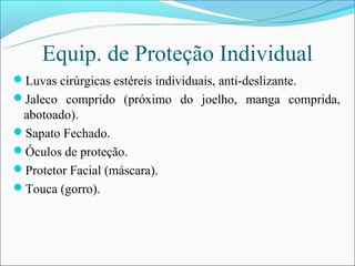 Equip. de Proteção Individual
Luvas cirúrgicas estéreis individuais, anti-deslizante.
Jaleco comprido (próximo do joelho, manga comprida,
 abotoado).
Sapato Fechado.
Óculos de proteção.
Protetor Facial (máscara).
Touca (gorro).
 