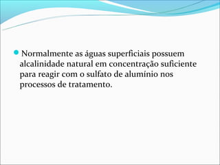 Normalmente as águas superficiais possuem
 alcalinidade natural em concentração suficiente
 para reagir com o sulfato de alumínio nos
 processos de tratamento.
 