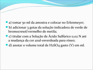 a) tomar 50 ml da amostra e colocar no Erlenmeyer;
b) adicionar 3 gotas da solução indicadora de verde de
 bromocresol/vermelho de metila;
c) titular com a Solução de Ácido Sulfúrico 0,02 N até
 a mudança da cor azul-esverdeada para róseo;
d) anotar o volume total de H2SO4 gasto (V) em ml.
 