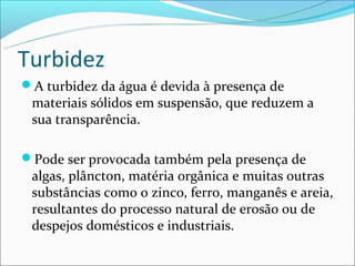 Turbidez
A turbidez da água é devida à presença de
 materiais sólidos em suspensão, que reduzem a
 sua transparência.

Pode ser provocada também pela presença de
 algas, plâncton, matéria orgânica e muitas outras
 substâncias como o zinco, ferro, manganês e areia,
 resultantes do processo natural de erosão ou de
 despejos domésticos e industriais.
 