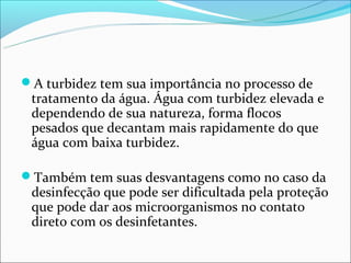 A turbidez tem sua importância no processo de
 tratamento da água. Água com turbidez elevada e
 dependendo de sua natureza, forma flocos
 pesados que decantam mais rapidamente do que
 água com baixa turbidez.

Também tem suas desvantagens como no caso da
 desinfecção que pode ser dificultada pela proteção
 que pode dar aos microorganismos no contato
 direto com os desinfetantes.
 