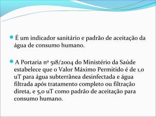É um indicador sanitário e padrão de aceitação da
 água de consumo humano.

A Portaria nº 518/2004 do Ministério da Saúde
 estabelece que o Valor Máximo Permitido é de 1,0
 uT para água subterrânea desinfectada e água
 filtrada após tratamento completo ou filtração
 direta, e 5,0 uT como padrão de aceitação para
 consumo humano.
 