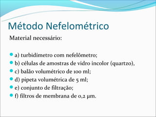 Método Nefelométrico
Material necessário:

a) turbidímetro com nefelômetro;
b) células de amostras de vidro incolor (quartzo),
c) balão volumétrico de 100 ml;
d) pipeta volumétrica de 5 ml;
e) conjunto de filtração;
f) filtros de membrana de 0,2 μm.
 