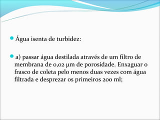 Água isenta de turbidez:


a) passar água destilada através de um filtro de
 membrana de 0,02 μm de porosidade. Enxaguar o
 frasco de coleta pelo menos duas vezes com água
 filtrada e desprezar os primeiros 200 ml;
 