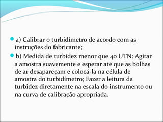 a) Calibrar o turbidímetro de acordo com as
 instruções do fabricante;
b) Medida de turbidez menor que 40 UTN: Agitar
 a amostra suavemente e esperar até que as bolhas
 de ar desapareçam e colocá-la na célula de
 amostra do turbidímetro; Fazer a leitura da
 turbidez diretamente na escala do instrumento ou
 na curva de calibração apropriada.
 
