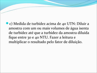 c) Medida de turbidez acima de 40 UTN: Diluir a
 amostra com um ou mais volumes de água isenta
 de turbidez até que a turbidez da amostra diluída
 fique entre 30 e 40 NTU. Fazer a leitura e
 multiplicar o resultado pelo fator de diluição.
 