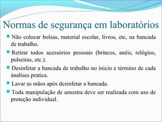 Normas de segurança em laboratórios
Não colocar bolsas, material escolar, livros, etc, na bancada
 de trabalho.
Retirar todos acessórios pessoais (brincos, anéis, relógios,
 pulseiras, etc.).
Desinfetar a bancada de trabalho no ínicio e término de cada
 ánalises pratica.
Lavar as mãos após desinfetar a bancada.
Toda manipulação de amostra deve ser realizada com uso de
 proteção individual.
 