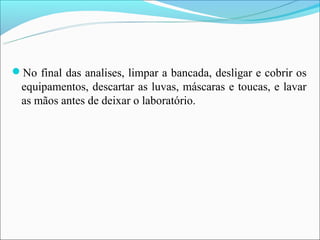 No final das analises, limpar a bancada, desligar e cobrir os
  equipamentos, descartar as luvas, máscaras e toucas, e lavar
  as mãos antes de deixar o laboratório.
 