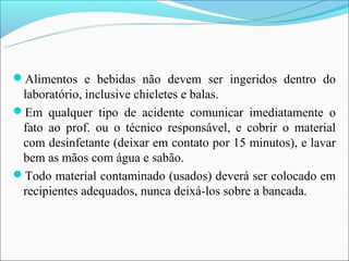 Alimentos e bebidas não devem ser ingeridos dentro do
 laboratório, inclusive chicletes e balas.
Em qualquer tipo de acidente comunicar imediatamente o
 fato ao prof. ou o técnico responsável, e cobrir o material
 com desinfetante (deixar em contato por 15 minutos), e lavar
 bem as mãos com água e sabão.
Todo material contaminado (usados) deverá ser colocado em
 recipientes adequados, nunca deixá-los sobre a bancada.
 