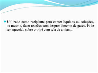 Utilizado como recipiente para conter líquidos ou soluções,
 ou mesmo, fazer reações com desprendimento de gases. Pode
 ser aquecido sobre o tripé com tela de amianto.
 