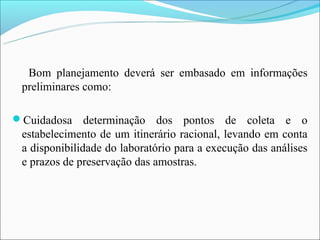 Bom planejamento deverá ser embasado em informações
 preliminares como:

Cuidadosa     determinação dos pontos de coleta e o
 estabelecimento de um itinerário racional, levando em conta
 a disponibilidade do laboratório para a execução das análises
 e prazos de preservação das amostras.
 