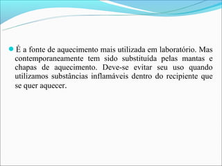 É a fonte de aquecimento mais utilizada em laboratório. Mas
 contemporaneamente tem sido substituída pelas mantas e
 chapas de aquecimento. Deve-se evitar seu uso quando
 utilizamos substâncias inflamáveis dentro do recipiente que
 se quer aquecer.
 