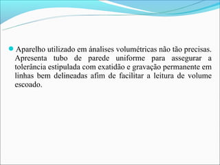 Aparelho utilizado em ánalises volumétricas não tão precisas.
  Apresenta tubo de parede uniforme para assegurar a
  tolerância estipulada com exatidão e gravação permanente em
  linhas bem delineadas afim de facilitar a leitura de volume
  escoado.
 