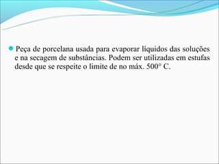 Peça de porcelana usada para evaporar líquidos das soluções
 e na secagem de substâncias. Podem ser utilizadas em estufas
 desde que se respeite o limite de no máx. 500° C.
 