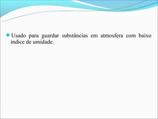 Usado para guardar substâncias em atmosfera com baixo
 índice de umidade.
 