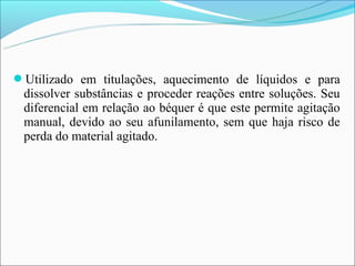 Utilizado em titulações, aquecimento de líquidos e para
 dissolver substâncias e proceder reações entre soluções. Seu
 diferencial em relação ao béquer é que este permite agitação
 manual, devido ao seu afunilamento, sem que haja risco de
 perda do material agitado.
 