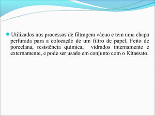 Utilizados nos processos de filtragem vácuo e tem uma chapa
 perfurada para a colocação de um filtro de papel. Feito de
 porcelana, resistência química, vidrados internamente e
 externamente, e pode ser usado em conjunto com o Kitassato.
 