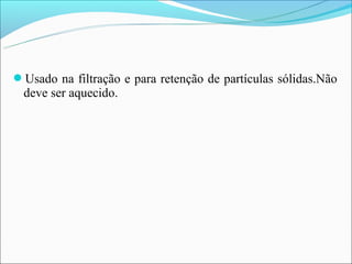 Usado na filtração e para retenção de partículas sólidas.Não
 deve ser aquecido.
 
