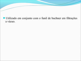 Utilizado em conjunto com o funil de buchner em filtrações
 a vácuo.
 