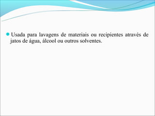 Usada para lavagens de materiais ou recipientes através de
 jatos de água, álcool ou outros solventes.
 