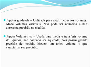 Pipetas graduada – Utilizada para medir pequenos volumes.
 Mede volumes variáveis. Não pode ser aquecida e não
 apresenta precisão na medida.

Pipeta Volumétrica – Usada para medir e transferir volume
 de líquidos, não podendo ser aquecida, pois possui grande
 precisão de medida. Medem um único volume, o que
 caracteriza sua precisão.
 