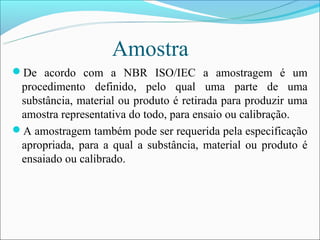 Amostra
De acordo com a NBR ISO/IEC a amostragem é um
 procedimento definido, pelo qual uma parte de uma
 substância, material ou produto é retirada para produzir uma
 amostra representativa do todo, para ensaio ou calibração.
A amostragem também pode ser requerida pela especificação
 apropriada, para a qual a substância, material ou produto é
 ensaiado ou calibrado.
 