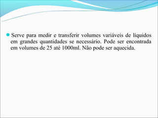 Serve para medir e transferir volumes variáveis de líquidos
 em grandes quantidades se necessário. Pode ser encontrada
 em volumes de 25 até 1000ml. Não pode ser aquecida.
 