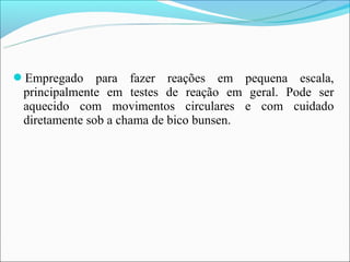 Empregado     para fazer reações em pequena escala,
 principalmente em testes de reação em geral. Pode ser
 aquecido com movimentos circulares e com cuidado
 diretamente sob a chama de bico bunsen.
 