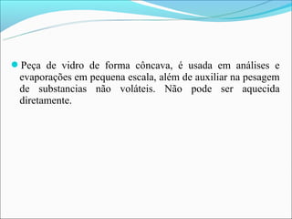 Peça de vidro de forma côncava, é usada em análises e
 evaporações em pequena escala, além de auxiliar na pesagem
 de substancias não voláteis. Não pode ser aquecida
 diretamente.
 