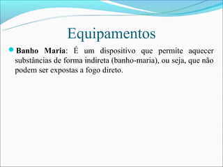 Equipamentos
Banho Maria: É um dispositivo que permite aquecer
 substâncias de forma indireta (banho-maria), ou seja, que não
 podem ser expostas a fogo direto.
 