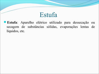 Estufa
Estufa: Aparelho elétrico utilizado para dessecação ou
 secagem de substâncias sólidas, evaporações lentas de
 líquidos, etc.
 