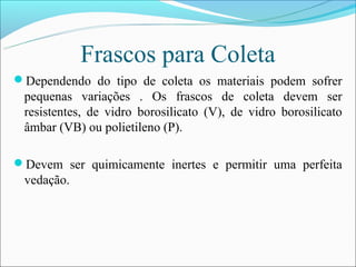 Frascos para Coleta
Dependendo do tipo de coleta os materiais podem sofrer
 pequenas variações . Os frascos de coleta devem ser
 resistentes, de vidro borosilicato (V), de vidro borosilicato
 âmbar (VB) ou polietileno (P).

Devem ser quimicamente inertes e permitir uma perfeita
 vedação.
 