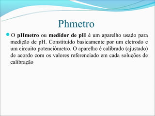 Phmetro
O pHmetro ou medidor de pH é um aparelho usado para
 medição de pH. Constituído basicamente por um eletrodo e
 um circuito potenciômetro. O aparelho é calibrado (ajustado)
 de acordo com os valores referenciado em cada soluções de
 calibração
 