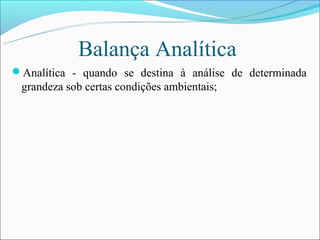 Balança Analítica
Analítica - quando se destina à análise de determinada
 grandeza sob certas condições ambientais;
 