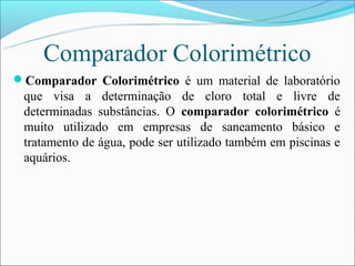 Comparador Colorimétrico
Comparador Colorimétrico é um material de laboratório
 que visa a determinação de cloro total e livre de
 determinadas substâncias. O comparador colorimétrico é
 muito utilizado em empresas de saneamento básico e
 tratamento de água, pode ser utilizado também em piscinas e
 aquários.
 