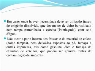 Em casos onde houver necessidade deve ser utilizado frasco
 de oxigênio dissolvido, que devem ser de vidro borosilicato
 com tampa esmerilhada e estreita (Pontiaguda), com selo
 d'água.
Não tocar a parte interna dos frascos e do material de coleta
 (como tampas), nem deixá-los expostos ao pó, fumaça e
 outras impurezas, tais como gasolina, óleo e fumaça de
 exaustão de veículos, que podem ser grandes fontes de
 contaminação de amostras.
 