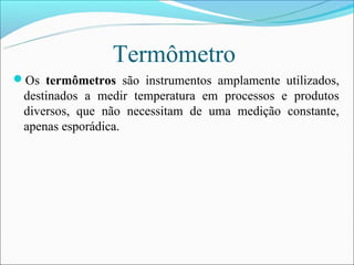 Termômetro
Os termômetros são instrumentos amplamente utilizados,
 destinados a medir temperatura em processos e produtos
 diversos, que não necessitam de uma medição constante,
 apenas esporádica.
 