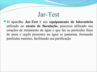Jar-Test
O aparelho Jar-Test é um equipamento de laboratório
 utilizado no ensaio de floculação, processo utilizado nas
 estações de tratamento de água e que faz as partículas finas
 de areia e argila presentes na água se juntarem, formando
 partículas maiores, facilitando sua purificação
 