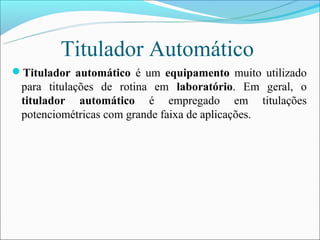Titulador Automático
Titulador automático é um equipamento muito utilizado
 para titulações de rotina em laboratório. Em geral, o
 titulador automático é empregado em titulações
 potenciométricas com grande faixa de aplicações.
 