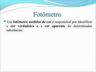 Fotômetro
Um fotômetro medidor de cor é responsável por identificar
 a cor verdadeira e a cor aparente de determinadas
 substâncias.
 