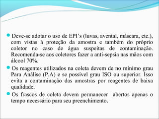 Deve-se adotar o uso de EPI’s (luvas, avental, máscara, etc.),
 com vistas á proteção da amostra e também do próprio
 coletor no caso de água suspeitas de contaminação.
 Recomenda-se aos coletores fazer a anti-sepsia nas mãos com
 álcool 70%.
Os reagentes utilizados na coleta devem de no mínimo grau
 Para Análise (P.A) e se possível grau ISO ou superior. Isso
 evita a contaminação das amostras por reagentes de baixa
 qualidade.
Os frascos de coleta devem permanecer abertos apenas o
 tempo necessário para seu preenchimento.
 